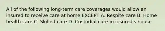 All of the following long-term care coverages would allow an insured to receive care at home EXCEPT A. Respite care B. Home health care C. Skilled care D. Custodial care in insured's house