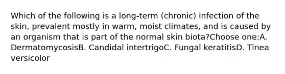 Which of the following is a long-term (chronic) infection of the skin, prevalent mostly in warm, moist climates, and is caused by an organism that is part of the normal skin biota?Choose one:A. DermatomycosisB. Candidal intertrigoC. Fungal keratitisD. Tinea versicolor