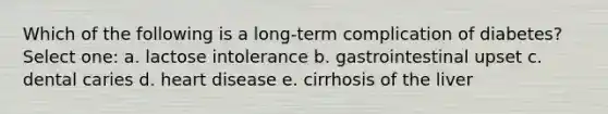 Which of the following is a long-term complication of diabetes? Select one: a. lactose intolerance b. gastrointestinal upset c. dental caries d. heart disease e. cirrhosis of the liver