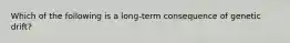 Which of the following is a long-term consequence of genetic drift?