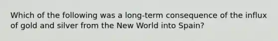 Which of the following was a long-term consequence of the influx of gold and silver from the New World into Spain?