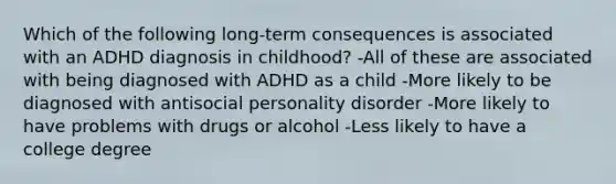 Which of the following long-term consequences is associated with an ADHD diagnosis in childhood? -All of these are associated with being diagnosed with ADHD as a child -More likely to be diagnosed with antisocial personality disorder -More likely to have problems with drugs or alcohol -Less likely to have a college degree