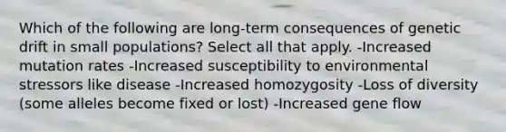 Which of the following are long-term consequences of genetic drift in small populations? Select all that apply. -Increased mutation rates -Increased susceptibility to environmental stressors like disease -Increased homozygosity -Loss of diversity (some alleles become fixed or lost) -Increased gene flow