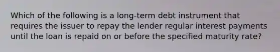 Which of the following is a long-term debt instrument that requires the issuer to repay the lender regular interest payments until the loan is repaid on or before the specified maturity rate?