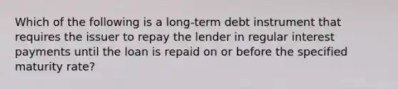 Which of the following is a long-term debt instrument that requires the issuer to repay the lender in regular interest payments until the loan is repaid on or before the specified maturity rate?