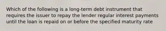 Which of the following is a long-term debt instrument that requires the issuer to repay the lender regular interest payments until the loan is repaid on or before the specified maturity rate