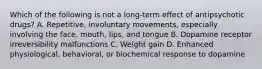 Which of the following is not a long-term effect of antipsychotic drugs? A. Repetitive, involuntary movements, especially involving the face, mouth, lips, and tongue B. Dopamine receptor irreversibility malfunctions C. Weight gain D. Enhanced physiological, behavioral, or biochemical response to dopamine