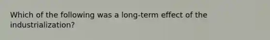 Which of the following was a long-term effect of the industrialization?