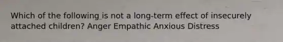 Which of the following is not a long-term effect of insecurely attached children? Anger Empathic Anxious Distress