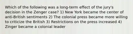 Which of the following was a long-term effect of the jury's decision in the Zenger case? 1) New York became the center of anti-British sentiments 2) The colonial press became more willing to criticize the British 3) Restrictions on the press increased 4) Zinger became a colonial leader