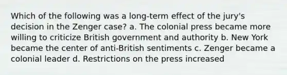 Which of the following was a long-term effect of the jury's decision in the Zenger case? a. The colonial press became more willing to criticize British government and authority b. New York became the center of anti-British sentiments c. Zenger became a colonial leader d. Restrictions on the press increased