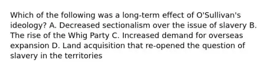 Which of the following was a long-term effect of O'Sullivan's ideology? A. Decreased sectionalism over the issue of slavery B. The rise of the Whig Party C. Increased demand for overseas expansion D. Land acquisition that re-opened the question of slavery in the territories