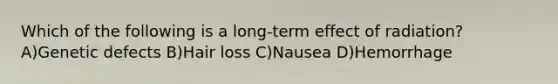 Which of the following is a long-term effect of radiation? A)Genetic defects B)Hair loss C)Nausea D)Hemorrhage