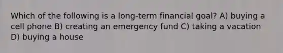 Which of the following is a long-term financial goal? A) buying a cell phone B) creating an emergency fund C) taking a vacation D) buying a house