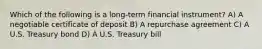 Which of the following is a long-term financial instrument? A) A negotiable certificate of deposit B) A repurchase agreement C) A U.S. Treasury bond D) A U.S. Treasury bill