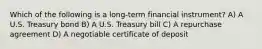 Which of the following is a long-term financial instrument? A) A U.S. Treasury bond B) A U.S. Treasury bill C) A repurchase agreement D) A negotiable certificate of deposit