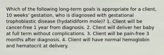 Which of the following long-term goals is appropriate for a client, 10 weeks' gestation, who is diagnosed with gestational trophoblastic disease (hydatidiform mole)? 1. Client will be cancer-free 1 year from diagnosis. 2. Client will deliver her baby at full term without complications. 3. Client will be pain-free 3 months after diagnosis. 4. Client will have normal hemoglobin and hematocrit at delivery.