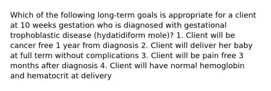 Which of the following long-term goals is appropriate for a client at 10 weeks gestation who is diagnosed with gestational trophoblastic disease (hydatidiform mole)? 1. Client will be cancer free 1 year from diagnosis 2. Client will deliver her baby at full term without complications 3. Client will be pain free 3 months after diagnosis 4. Client will have normal hemoglobin and hematocrit at delivery