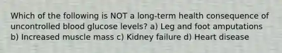 Which of the following is NOT a long-term health consequence of uncontrolled blood glucose levels? a) Leg and foot amputations b) Increased muscle mass c) Kidney failure d) Heart disease