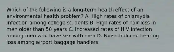 Which of the following is a long-term health effect of an environmental health problem? A. High rates of chlamydia infection among college students B. High rates of hair loss in men older than 50 years C. Increased rates of HIV infection among men who have sex with men D. Noise-induced hearing loss among airport baggage handlers