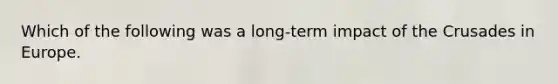 Which of the following was a long-term impact of the Crusades in Europe.