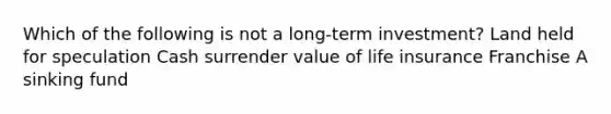 Which of the following is not a long-term investment? Land held for speculation Cash surrender value of life insurance Franchise A sinking fund