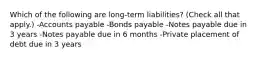 Which of the following are long-term liabilities? (Check all that apply.) -Accounts payable -Bonds payable -Notes payable due in 3 years -Notes payable due in 6 months -Private placement of debt due in 3 years