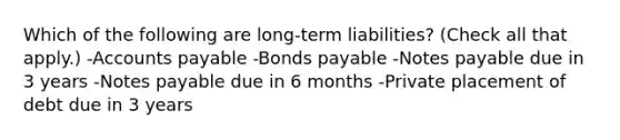 Which of the following are long-term liabilities? (Check all that apply.) -Accounts payable -Bonds payable -Notes payable due in 3 years -Notes payable due in 6 months -Private placement of debt due in 3 years