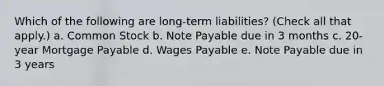 Which of the following are long-term liabilities? (Check all that apply.) a. Common Stock b. Note Payable due in 3 months c. 20-year <a href='https://www.questionai.com/knowledge/ktwVc0ooOg-mortgage-payable' class='anchor-knowledge'>mortgage payable</a> d. Wages Payable e. Note Payable due in 3 years