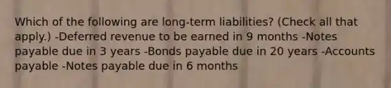 Which of the following are long-term liabilities? (Check all that apply.) -Deferred revenue to be earned in 9 months -Notes payable due in 3 years -Bonds payable due in 20 years -Accounts payable -Notes payable due in 6 months