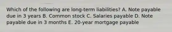 Which of the following are long-term liabilities? A. Note payable due in 3 years B. Common stock C. Salaries payable D. Note payable due in 3 months E. 20-year mortgage payable