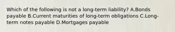 Which of the following is not a long-term liability? A.Bonds payable B.Current maturities of long-term obligations C.Long-term notes payable D.Mortgages payable