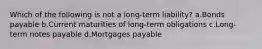 Which of the following is not a long-term liability? a.Bonds payable b.Current maturities of long-term obligations c.Long-term notes payable d.Mortgages payable