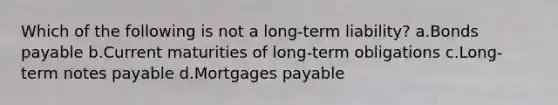 Which of the following is not a long-term liability? a.Bonds payable b.Current maturities of long-term obligations c.Long-term notes payable d.Mortgages payable