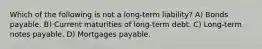 Which of the following is not a long-term liability? A) Bonds payable. B) Current maturities of long-term debt. C) Long-term notes payable. D) Mortgages payable.