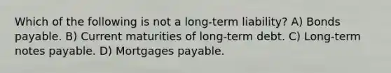 Which of the following is not a long-term liability? A) Bonds payable. B) Current maturities of long-term debt. C) Long-term notes payable. D) Mortgages payable.