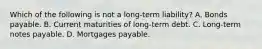 Which of the following is not a long-term liability? A. Bonds payable. B. Current maturities of long-term debt. C. Long-term notes payable. D. Mortgages payable.