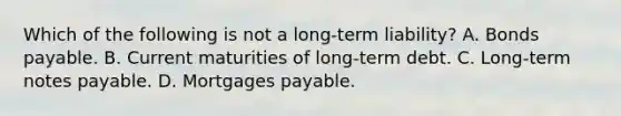 Which of the following is not a long-term liability? A. Bonds payable. B. Current maturities of long-term debt. C. Long-term notes payable. D. Mortgages payable.