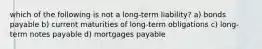 which of the following is not a long-term liability? a) bonds payable b) current maturities of long-term obligations c) long-term notes payable d) mortgages payable