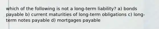 which of the following is not a long-term liability? a) <a href='https://www.questionai.com/knowledge/kvHJpN4vyZ-bonds-payable' class='anchor-knowledge'>bonds payable</a> b) current maturities of long-term obligations c) long-term <a href='https://www.questionai.com/knowledge/kFEYigYd5S-notes-payable' class='anchor-knowledge'>notes payable</a> d) mortgages payable