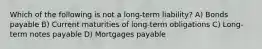 Which of the following is not a long-term liability? A) Bonds payable B) Current maturities of long-term obligations C) Long-term notes payable D) Mortgages payable