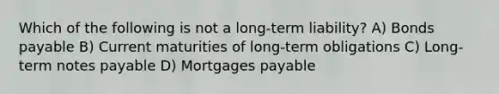 Which of the following is not a long-term liability? A) Bonds payable B) Current maturities of long-term obligations C) Long-term notes payable D) Mortgages payable