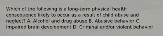 Which of the following is a long-term physical health consequence likely to occur as a result of child abuse and neglect? A. Alcohol and drug abuse B. Abusive behavior C. Impaired brain development D. Criminal and/or violent behavior