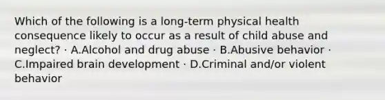 Which of the following is a long-term physical health consequence likely to occur as a result of child abuse and neglect? · A.Alcohol and drug abuse · B.Abusive behavior · C.Impaired brain development · D.Criminal and/or violent behavior