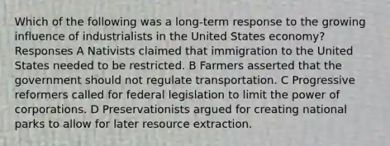 Which of the following was a long-term response to the growing influence of industrialists in the United States economy? Responses A Nativists claimed that immigration to the United States needed to be restricted. B Farmers asserted that the government should not regulate transportation. C Progressive reformers called for federal legislation to limit the power of corporations. D Preservationists argued for creating national parks to allow for later resource extraction.