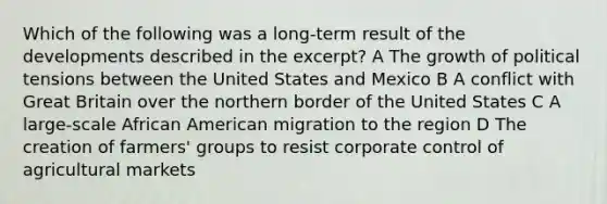 Which of the following was a long-term result of the developments described in the excerpt? A The growth of political tensions between the United States and Mexico B A conflict with Great Britain over the northern border of the United States C A large-scale African American migration to the region D The creation of farmers' groups to resist corporate control of agricultural markets