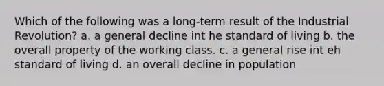 Which of the following was a long-term result of the Industrial Revolution? a. a general decline int he standard of living b. the overall property of the working class. c. a general rise int eh standard of living d. an overall decline in population