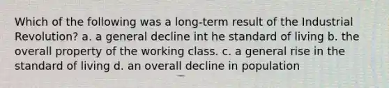 Which of the following was a long-term result of the Industrial Revolution? a. a general decline int he standard of living b. the overall property of the working class. c. a general rise in the standard of living d. an overall decline in population