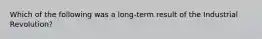 Which of the following was a long-term result of the Industrial Revolution?