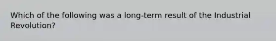 Which of the following was a long-term result of the Industrial Revolution?